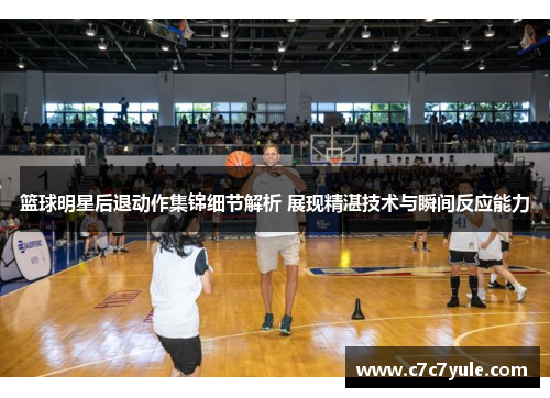 篮球明星后退动作集锦细节解析 展现精湛技术与瞬间反应能力