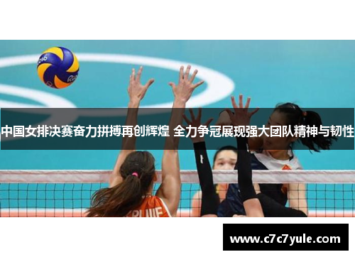 中国女排决赛奋力拼搏再创辉煌 全力争冠展现强大团队精神与韧性