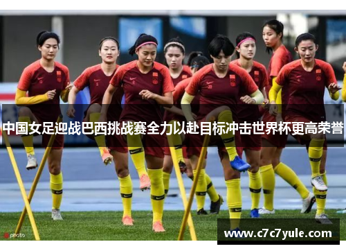 中国女足迎战巴西挑战赛全力以赴目标冲击世界杯更高荣誉