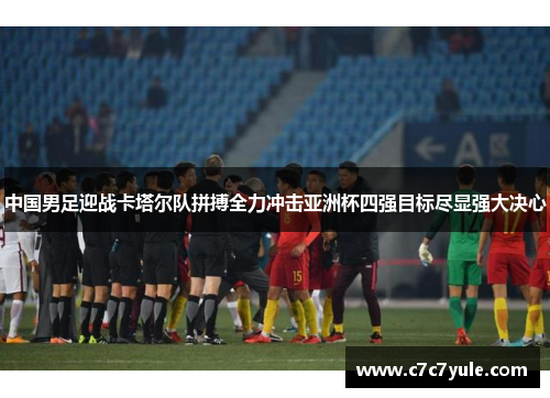 中国男足迎战卡塔尔队拼搏全力冲击亚洲杯四强目标尽显强大决心