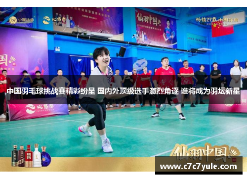 中国羽毛球挑战赛精彩纷呈 国内外顶级选手激烈角逐 谁将成为羽坛新星